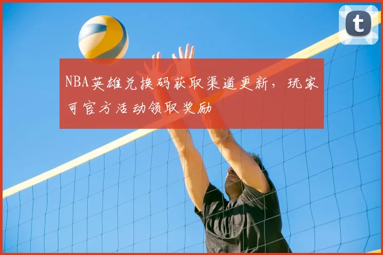 NBA英雄兑换码获取渠道更新，玩家可官方活动领取奖励